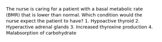 The nurse is caring for a patient with a basal metabolic rate (BMR) that is lower than normal. Which condition would the nurse expect the patient to have? 1. Hypoactive thyroid 2. Hyperactive adrenal glands 3. Increased thyroxine production 4. Malabsorption of carbohydrate