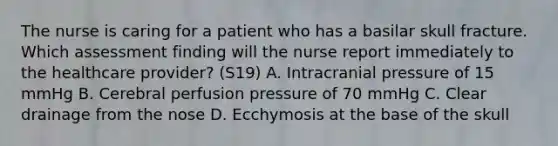 The nurse is caring for a patient who has a basilar skull fracture. Which assessment finding will the nurse report immediately to the healthcare provider? (S19) A. Intracranial pressure of 15 mmHg B. Cerebral perfusion pressure of 70 mmHg C. Clear drainage from the nose D. Ecchymosis at the base of the skull