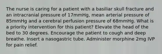 The nurse is caring for a patient with a basiliar skull fracture and an intracranial pressure of 17mmHg, mean arterial pressure of 85mmHg and a cerebral perfusion pressure of 68mmHg. What is a priority intervention for this patient? Elevate the head of the bed to 30 degrees. Encourage the patient to cough and deep breathe. Insert a nasogastric tube. Administer morphine 2mg IVP for pain relief.