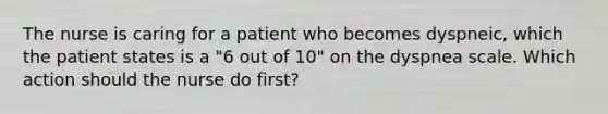 The nurse is caring for a patient who becomes dyspneic, which the patient states is a "6 out of 10" on the dyspnea scale. Which action should the nurse do first?