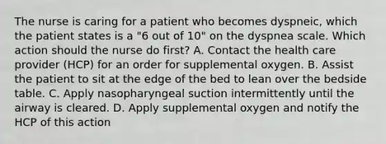 The nurse is caring for a patient who becomes dyspneic, which the patient states is a "6 out of 10" on the dyspnea scale. Which action should the nurse do first? A. Contact the health care provider (HCP) for an order for supplemental oxygen. B. Assist the patient to sit at the edge of the bed to lean over the bedside table. C. Apply nasopharyngeal suction intermittently until the airway is cleared. D. Apply supplemental oxygen and notify the HCP of this action