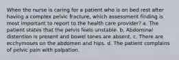 When the nurse is caring for a patient who is on bed rest after having a complex pelvic fracture, which assessment finding is most important to report to the health care provider? a. The patient states that the pelvis feels unstable. b. Abdominal distention is present and bowel tones are absent. c. There are ecchymoses on the abdomen and hips. d. The patient complains of pelvic pain with palpation.