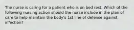 The nurse is caring for a patient who is on bed rest. Which of the following nursing action should the nurse include in the plan of care to help maintain the body's 1st line of defense against infection?