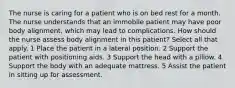 The nurse is caring for a patient who is on bed rest for a month. The nurse understands that an immobile patient may have poor body alignment, which may lead to complications. How should the nurse assess body alignment in this patient? Select all that apply. 1 Place the patient in a lateral position. 2 Support the patient with positioning aids. 3 Support the head with a pillow. 4 Support the body with an adequate mattress. 5 Assist the patient in sitting up for assessment.