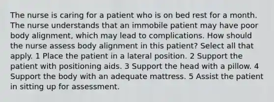 The nurse is caring for a patient who is on bed rest for a month. The nurse understands that an immobile patient may have poor body alignment, which may lead to complications. How should the nurse assess body alignment in this patient? Select all that apply. 1 Place the patient in a lateral position. 2 Support the patient with positioning aids. 3 Support the head with a pillow. 4 Support the body with an adequate mattress. 5 Assist the patient in sitting up for assessment.