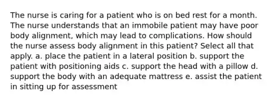 The nurse is caring for a patient who is on bed rest for a month. The nurse understands that an immobile patient may have poor body alignment, which may lead to complications. How should the nurse assess body alignment in this patient? Select all that apply. a. place the patient in a lateral position b. support the patient with positioning aids c. support the head with a pillow d. support the body with an adequate mattress e. assist the patient in sitting up for assessment