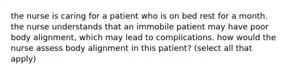 the nurse is caring for a patient who is on bed rest for a month. the nurse understands that an immobile patient may have poor body alignment, which may lead to complications. how would the nurse assess body alignment in this patient? (select all that apply)