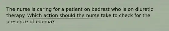 The nurse is caring for a patient on bedrest who is on diuretic therapy. Which action should the nurse take to check for the presence of edema?