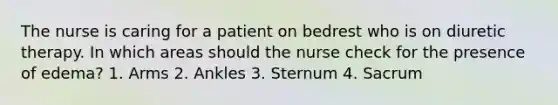 The nurse is caring for a patient on bedrest who is on diuretic therapy. In which areas should the nurse check for the presence of edema? 1. Arms 2. Ankles 3. Sternum 4. Sacrum