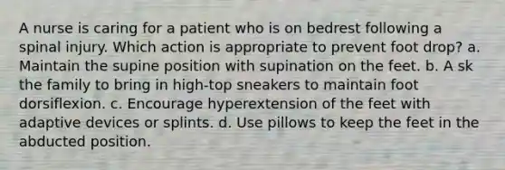 A nurse is caring for a patient who is on bedrest following a spinal injury. Which action is appropriate to prevent foot drop? a. Maintain the supine position with supination on the feet. b. A sk the family to bring in high-top sneakers to maintain foot dorsiflexion. c. Encourage hyperextension of the feet with adaptive devices or splints. d. Use pillows to keep the feet in the abducted position.