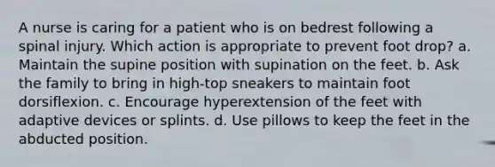 A nurse is caring for a patient who is on bedrest following a spinal injury. Which action is appropriate to prevent foot drop? a. Maintain the supine position with supination on the feet. b. Ask the family to bring in high-top sneakers to maintain foot dorsiflexion. c. Encourage hyperextension of the feet with adaptive devices or splints. d. Use pillows to keep the feet in the abducted position.