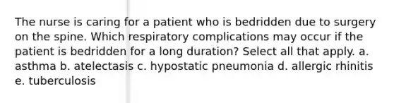 The nurse is caring for a patient who is bedridden due to surgery on the spine. Which respiratory complications may occur if the patient is bedridden for a long duration? Select all that apply. a. asthma b. atelectasis c. hypostatic pneumonia d. allergic rhinitis e. tuberculosis