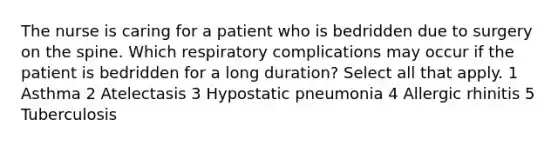 The nurse is caring for a patient who is bedridden due to surgery on the spine. Which respiratory complications may occur if the patient is bedridden for a long duration? Select all that apply. 1 Asthma 2 Atelectasis 3 Hypostatic pneumonia 4 Allergic rhinitis 5 Tuberculosis