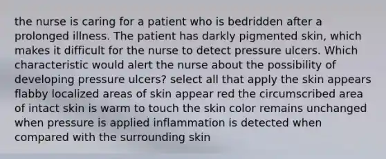 the nurse is caring for a patient who is bedridden after a prolonged illness. The patient has darkly pigmented skin, which makes it difficult for the nurse to detect pressure ulcers. Which characteristic would alert the nurse about the possibility of developing pressure ulcers? select all that apply the skin appears flabby localized areas of skin appear red the circumscribed area of intact skin is warm to touch the skin color remains unchanged when pressure is applied inflammation is detected when compared with the surrounding skin