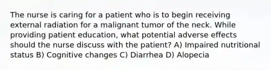 The nurse is caring for a patient who is to begin receiving external radiation for a malignant tumor of the neck. While providing patient education, what potential adverse effects should the nurse discuss with the patient? A) Impaired nutritional status B) Cognitive changes C) Diarrhea D) Alopecia