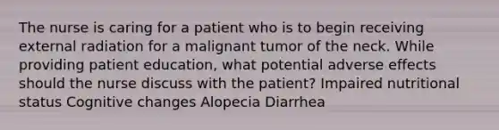 The nurse is caring for a patient who is to begin receiving external radiation for a malignant tumor of the neck. While providing patient education, what potential adverse effects should the nurse discuss with the patient? Impaired nutritional status Cognitive changes Alopecia Diarrhea