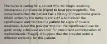 The nurse is caring for a patient who will begin receiving intravenous ciprofloxacin [Cipro] to treat pyelonephritis. The nurse learns that the patient has a history of myasthenia gravis. Which action by the nurse is correct? a.Administer the ciprofloxacin and monitor the patient for signs of muscle weakness. b.Ask the provider whether the ciprofloxacin can be given orally. c.Request an order for concurrent administration of metronidazole [Flagyl]. d.Suggest that the provider order a different antibiotic for this patient.