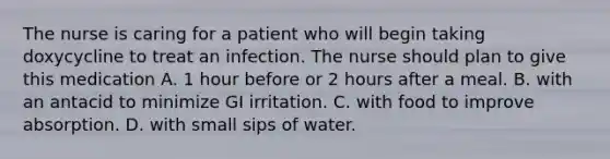 The nurse is caring for a patient who will begin taking doxycycline to treat an infection. The nurse should plan to give this medication A. 1 hour before or 2 hours after a meal. B. with an antacid to minimize GI irritation. C. with food to improve absorption. D. with small sips of water.