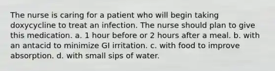 The nurse is caring for a patient who will begin taking doxycycline to treat an infection. The nurse should plan to give this medication. a. 1 hour before or 2 hours after a meal. b. with an antacid to minimize GI irritation. c. with food to improve absorption. d. with small sips of water.