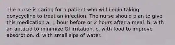 The nurse is caring for a patient who will begin taking doxycycline to treat an infection. The nurse should plan to give this medication a. 1 hour before or 2 hours after a meal. b. with an antacid to minimize GI irritation. c. with food to improve absorption. d. with small sips of water.