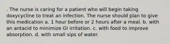 . The nurse is caring for a patient who will begin taking doxycycline to treat an infection. The nurse should plan to give this medication a. 1 hour before or 2 hours after a meal. b. with an antacid to minimize GI irritation. c. with food to improve absorption. d. with small sips of water.