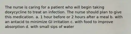 The nurse is caring for a patient who will begin taking doxycycline to treat an infection. The nurse should plan to give this medication. a. 1 hour before or 2 hours after a meal b. with an antacid to minimize GI irritation c. with food to improve absorption d. with small sips of water