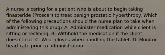 A nurse is caring for a patient who is about to begin taking finasteride (Proscar) to treat benign prostatic hyperthropy. Which of the following precautions should the nurse plan to take when administering this drug? A. Administer medication while client is sitting or reclining. B. Withhold the medication if the client doesn't eat. C. Wear gloves when handling the tablet. D. Monitor heart rate prior to administration.