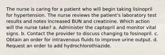 The nurse is caring for a patient who will begin taking lisinopril for hypertension. The nurse reviews the patient's laboratory test results and notes increased BUN and creatinine. Which action will the nurse take? a. Administer the captopril and monitor vital signs. b. Contact the provider to discuss changing to fosinopril. c. Obtain an order for intravenous fluids to improve urine output. d. Request an order to add hydrochlorothiazide.