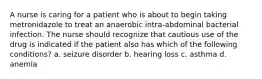 A nurse is caring for a patient who is about to begin taking metronidazole to treat an anaerobic intra-abdominal bacterial infection. The nurse should recognize that cautious use of the drug is indicated if the patient also has which of the following conditions? a. seizure disorder b. hearing loss c. asthma d. anemia