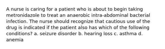 A nurse is caring for a patient who is about to begin taking metronidazole to treat an anaerobic intra-abdominal bacterial infection. The nurse should recognize that cautious use of the drug is indicated if the patient also has which of the following conditions? a. seizure disorder b. hearing loss c. asthma d. anemia