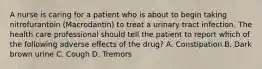 A nurse is caring for a patient who is about to begin taking nitrofurantoin (Macrodantin) to treat a urinary tract infection. The health care professional should tell the patient to report which of the following adverse effects of the drug? A. Constipation B. Dark brown urine C. Cough D. Tremors