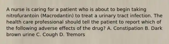 A nurse is caring for a patient who is about to begin taking nitrofurantoin (Macrodantin) to treat a urinary tract infection. The health care professional should tell the patient to report which of the following adverse effects of the drug? A. Constipation B. Dark brown urine C. Cough D. Tremors