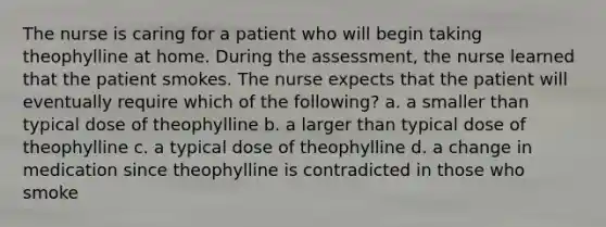 The nurse is caring for a patient who will begin taking theophylline at home. During the assessment, the nurse learned that the patient smokes. The nurse expects that the patient will eventually require which of the following? a. a smaller than typical dose of theophylline b. a larger than typical dose of theophylline c. a typical dose of theophylline d. a change in medication since theophylline is contradicted in those who smoke