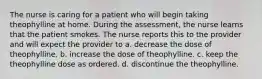 The nurse is caring for a patient who will begin taking theophylline at home. During the assessment, the nurse learns that the patient smokes. The nurse reports this to the provider and will expect the provider to a. decrease the dose of theophylline. b. increase the dose of theophylline. c. keep the theophylline dose as ordered. d. discontinue the theophylline.