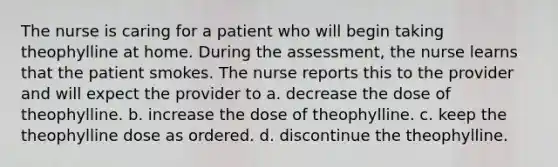 The nurse is caring for a patient who will begin taking theophylline at home. During the assessment, the nurse learns that the patient smokes. The nurse reports this to the provider and will expect the provider to a. decrease the dose of theophylline. b. increase the dose of theophylline. c. keep the theophylline dose as ordered. d. discontinue the theophylline.