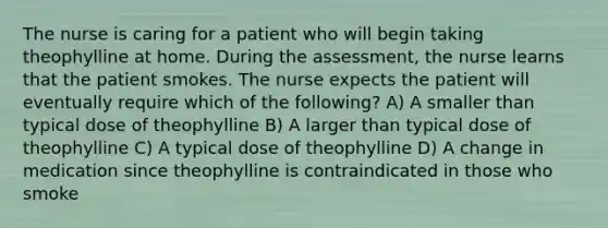 The nurse is caring for a patient who will begin taking theophylline at home. During the assessment, the nurse learns that the patient smokes. The nurse expects the patient will eventually require which of the following? A) A smaller than typical dose of theophylline B) A larger than typical dose of theophylline C) A typical dose of theophylline D) A change in medication since theophylline is contraindicated in those who smoke