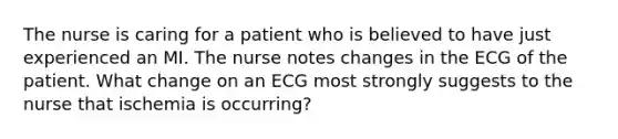 The nurse is caring for a patient who is believed to have just experienced an MI. The nurse notes changes in the ECG of the patient. What change on an ECG most strongly suggests to the nurse that ischemia is occurring?