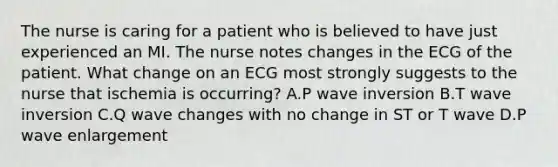 The nurse is caring for a patient who is believed to have just experienced an MI. The nurse notes changes in the ECG of the patient. What change on an ECG most strongly suggests to the nurse that ischemia is occurring? A.P wave inversion B.T wave inversion C.Q wave changes with no change in ST or T wave D.P wave enlargement