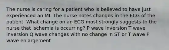 The nurse is caring for a patient who is believed to have just experienced an MI. The nurse notes changes in the ECG of the patient. What change on an ECG most strongly suggests to the nurse that ischemia is occurring? P wave inversion T wave inversion Q wave changes with no change in ST or T wave P wave enlargement