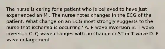 The nurse is caring for a patient who is believed to have just experienced an MI. The nurse notes changes in the ECG of the patient. What change on an ECG most strongly suggests to the nurse that ischemia is occurring? A. P wave inversion B. T wave inversion C. Q wave changes with no change in ST or T wave D. P wave enlargement