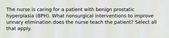 The nurse is caring for a patient with benign prostatic hyperplasia (BPH). What nonsurgical interventions to improve urinary elimination does the nurse teach the patient? Select all that apply.