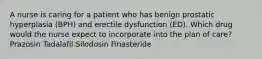 A nurse is caring for a patient who has benign prostatic hyperplasia (BPH) and erectile dysfunction (ED). Which drug would the nurse expect to incorporate into the plan of care? Prazosin Tadalafil Silodosin Finasteride