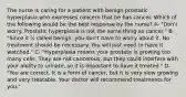 The nurse is caring for a patient with benign prostatic hyperplasia who expresses concern that he has cancer. Which of the following would be the best response by the nurse? A- "Don't worry. Prostatic hyperplasia is not the same thing as cancer." B- "Since it is called benign, you don't have to worry about it. No treatment should be necessary. You will just need to have it watched." C- "Hyperplasia means your prostate is growing too many cells. They are not cancerous, but they could interfere with your ability to urinate, so it is important to have it treated." D- "You are correct. It is a form of cancer, but it is very slow growing and very treatable. Your doctor will recommend treatments for you."