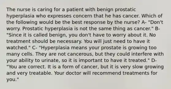 The nurse is caring for a patient with benign prostatic hyperplasia who expresses concern that he has cancer. Which of the following would be the best response by the nurse? A- "Don't worry. Prostatic hyperplasia is not the same thing as cancer." B- "Since it is called benign, you don't have to worry about it. No treatment should be necessary. You will just need to have it watched." C- "Hyperplasia means your prostate is growing too many cells. They are not cancerous, but they could interfere with your ability to urinate, so it is important to have it treated." D- "You are correct. It is a form of cancer, but it is very slow growing and very treatable. Your doctor will recommend treatments for you."