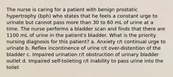 The nurse is caring for a patient with benign prostatic hypertrophy (bph) who states that he feels a constant urge to urinate but cannot pass more than 30 to 60 mL of urine at a time. The nurse performs a bladder scan and finds that there are 1100 mL of urine in the patient's bladder. What is the priority nursing diagnosis for this patient? a. Anxiety r/t continual urge to urinate b. Reflex incontinence of urine r/t over-distention of the bladder c. Impaired urination r/t obstruction of urinary bladder outlet d. Impaired self-toileting r/t inability to pass urine into the toilet