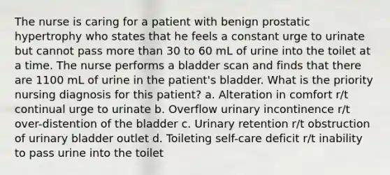 The nurse is caring for a patient with benign prostatic hypertrophy who states that he feels a constant urge to urinate but cannot pass more than 30 to 60 mL of urine into the toilet at a time. The nurse performs a bladder scan and finds that there are 1100 mL of urine in the patient's bladder. What is the priority nursing diagnosis for this patient? a. Alteration in comfort r/t continual urge to urinate b. Overflow urinary incontinence r/t over-distention of the bladder c. Urinary retention r/t obstruction of urinary bladder outlet d. Toileting self-care deficit r/t inability to pass urine into the toilet