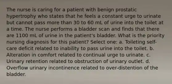 The nurse is caring for a patient with benign prostatic hypertrophy who states that he feels a constant urge to urinate but cannot pass more than 30 to 60 mL of urine into the toilet at a time. The nurse performs a bladder scan and finds that there are 1100 mL of urine in the patient's bladder. What is the priority nursing diagnosis for this patient? Select one: a. Toileting self-care deficit related to inability to pass urine into the toilet. b. Alteration in comfort related to continual urge to urinate. c. Urinary retention related to obstruction of urinary outlet. d. Overflow urinary incontinence related to over-distention of the bladder.