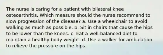 The nurse is caring for a patient with bilateral knee osteoarthritis. Which measure should the nurse recommend to slow progression of the disease? a. Use a wheelchair to avoid walking as much as possible. b. Sit in chairs that cause the hips to be lower than the knees. c. Eat a well-balanced diet to maintain a healthy body weight. d. Use a walker for ambulation to relieve the pressure on the hips.