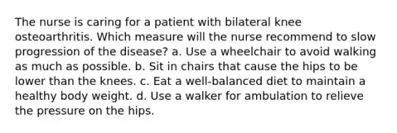 The nurse is caring for a patient with bilateral knee osteoarthritis. Which measure will the nurse recommend to slow progression of the disease? a. Use a wheelchair to avoid walking as much as possible. b. Sit in chairs that cause the hips to be lower than the knees. c. Eat a well-balanced diet to maintain a healthy body weight. d. Use a walker for ambulation to relieve the pressure on the hips.