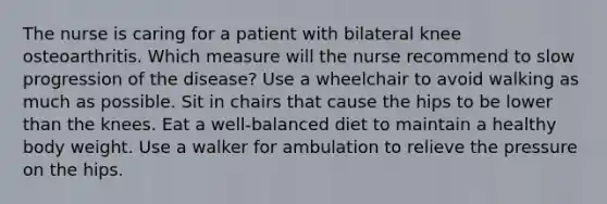 The nurse is caring for a patient with bilateral knee osteoarthritis. Which measure will the nurse recommend to slow progression of the disease? Use a wheelchair to avoid walking as much as possible. Sit in chairs that cause the hips to be lower than the knees. Eat a well-balanced diet to maintain a healthy body weight. Use a walker for ambulation to relieve the pressure on the hips.